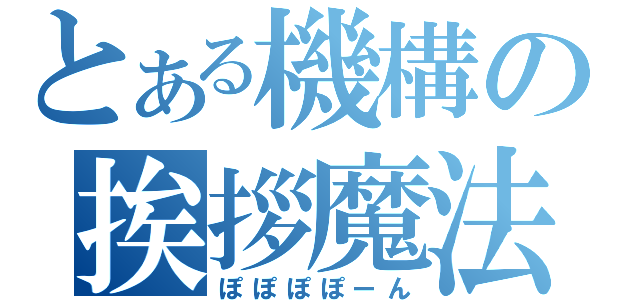 とある機構の挨拶魔法（ぽぽぽぽーん）