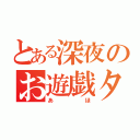 とある深夜のお遊戯タイム（あほ）