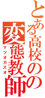 とある高校のの変態教師（マツオカズオ）