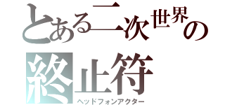 とある二次世界の終止符（ヘッドフォンアクター）