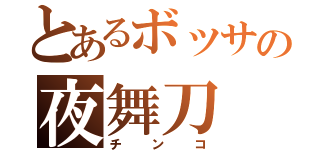 とあるボッサの夜舞刀（チンコ）