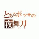 とあるボッサの夜舞刀（チンコ）