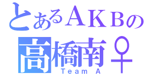 とあるＡＫＢの高橋南♀（ Ｔｅａｍ Ａ）