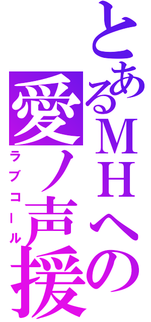 とあるＭＨへの愛ノ声援（ラブコール）