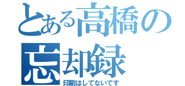 とある高橋の忘却録（印刷はしてないです）