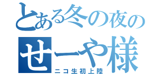 とある冬の夜のせーや様（ニコ生初上陸）