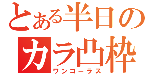 とある半日のカラ凸枠（ワンコーラス）