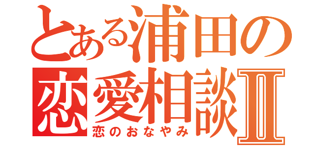 とある浦田の恋愛相談Ⅱ（恋のおなやみ）