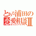 とある浦田の恋愛相談Ⅱ（恋のおなやみ）