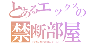 とあるエックスの禁断部屋（インとしおりは何処しゃ（笑））