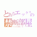 とあるエックスの禁断部屋（インとしおりは何処しゃ（笑））