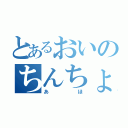 とあるおいのちんちょん（あほ）