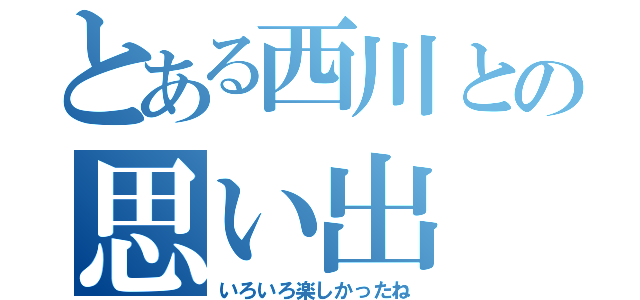 とある西川との思い出（いろいろ楽しかったね）