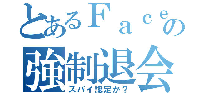 とあるＦａｃｅｂｏｏｋの強制退会（スパイ認定か？）