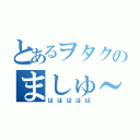 とあるヲタクのましゅ～？（ははははは）