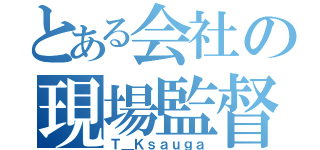 とある会社の現場監督（Ｔ＿Ｋｓａｕｇａ）