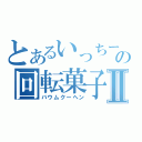 とあるいっちーの回転菓子Ⅱ（バウムクーヘン）