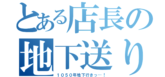 とある店長の地下送り（１０５０年地下行きっ…！）