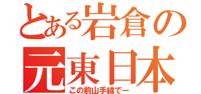 とある岩倉の元東日本（この前山手線でー）