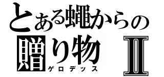 とある蠅からの贈り物Ⅱ（ゲロデッス）