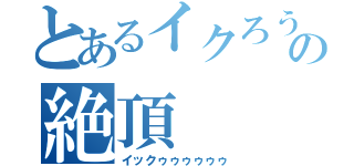 とあるイクろうの絶頂（イックゥゥゥゥゥゥ）