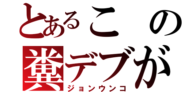 とあるこの糞デブが（ジョンウンコ）