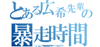 とある広希先輩の暴走時間（＼（ 'ω'）／ウオオオオオオアアアアーーーーッッッ！！！！）