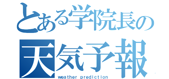 とある学院長の天気予報（ｗｅａｔｈｅｒ ｐｒｅｄｉｃｔｉｏｎ）