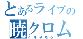 とあるライブの暁クロム（くそやろう）