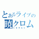 とあるライブの暁クロム（くそやろう）