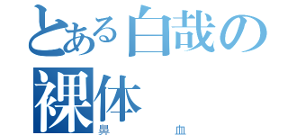 とある白哉の裸体（鼻血）