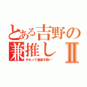 とある吉野の兼推しⅡ（それって優柔不断←）