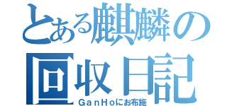 とある麒麟の回収日記（ＧａｎＨｏにお布施）