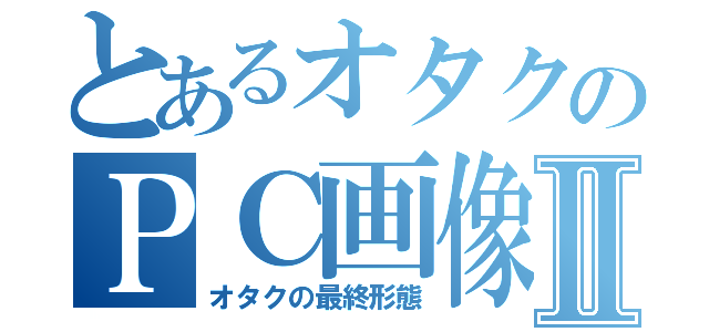 とあるオタクのＰＣ画像Ⅱ（オタクの最終形態）