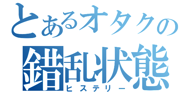 とあるオタクの錯乱状態（ヒステリー）