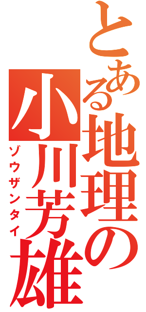 とある地理の小川芳雄（ゾウザンタイ）