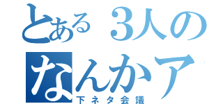 とある３人のなんかアレ（下ネタ会議）