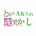 とあるＡＫＶの夜更かし（オールナイト）