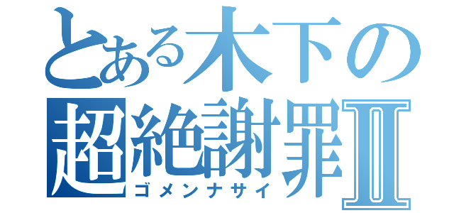 とある木下の超絶謝罪Ⅱ（ゴメンナサイ）