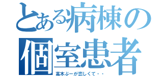 とある病棟の個室患者（高木ぶーが恋しくて・・）