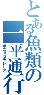 とある魚類の一平通行（ポニョセラレータ）