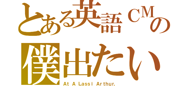 とある英語ＣＭの僕出たい（Ａｔ Ａ Ｌａｓｓｉ Ａｒｔｈｕｒ，）