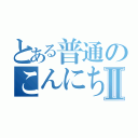 とある普通のこんにちはⅡ（）