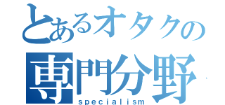 とあるオタクの専門分野（ｓｐｅｃｉａｌｉｓｍ）