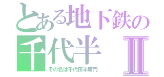 とある地下鉄の千代半Ⅱ（その名は千代田半蔵門）