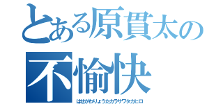 とある原貫太の不愉快（はせがわりょうたカラサワタカヒロ）