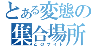 とある変態の集合場所（このサイト）