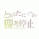 とあるたにぐちの思考停止（脳内凍結状態なるも解凍不能）