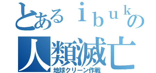 とあるｉｂｕｋｉの人類滅亡（地球クリーン作戦）