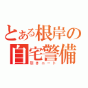 とある根岸の自宅警備（引きニート）